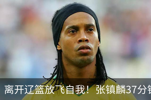 离开辽篮放飞自我！张镇麟37分钟砍28分，堪比外援，京媒一针见血
